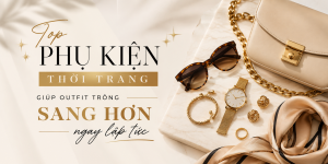 Top phụ kiện thời trang giúp outfit trông sang hơn ngay lập tức
